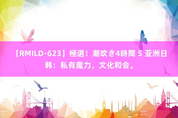 【RMILD-623】極選！潮吹き4時間 5 亚洲日韩：私有魔力，文化和会。