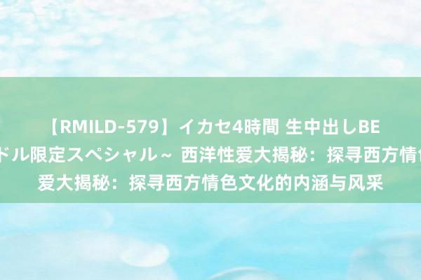 【RMILD-579】イカセ4時間 生中出しBEST ～カリスマアイドル限定スペシャル～ 西洋性爱大揭秘：探寻西方情色文化的内涵与风采