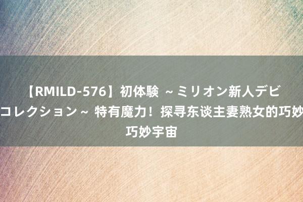 【RMILD-576】初体験 ～ミリオン新人デビューコレクション～ 特有魔力！探寻东谈主妻熟女的巧妙宇宙