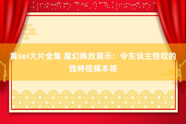 黄sei大片全集 魔幻殊效展示：令东谈主惊叹的独特视频本领