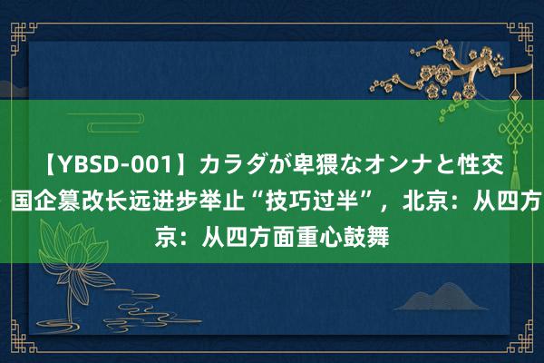 【YBSD-001】カラダが卑猥なオンナと性交 ザ★ベスト 国企篡改长远进步举止“技巧过半”，北京：从四方面重心鼓舞