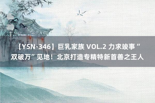 【YSN-346】巨乳家族 VOL.2 力求竣事“双破万”见地！北京打造专精特新首善之王人