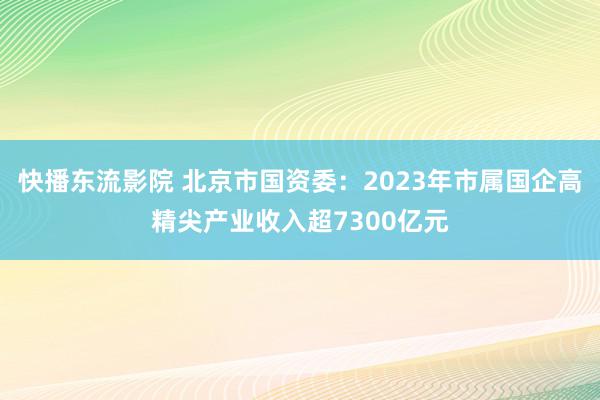 快播东流影院 北京市国资委：2023年市属国企高精尖产业收入超7300亿元