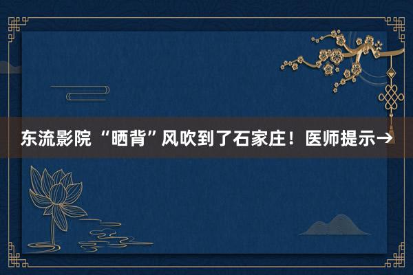 东流影院 “晒背”风吹到了石家庄！医师提示→