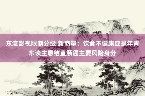 东流影视限制分级 新商量：饮食不健康或是年青东谈主患结直肠癌主要风险身分