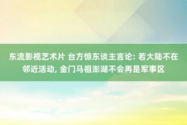 东流影视艺术片 台方惊东谈主言论: 若大陆不在邻近活动, 金门马祖澎湖不会再是军事区