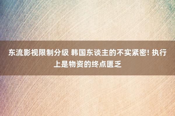 东流影视限制分级 韩国东谈主的不实紧密! 执行上是物资的终点匮乏