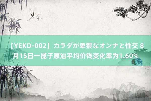 【YEKD-002】カラダが卑猥なオンナと性交 8月15日一揽子原油平均价钱变化率为1.60%