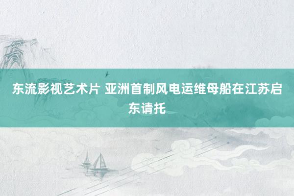 东流影视艺术片 亚洲首制风电运维母船在江苏启东请托