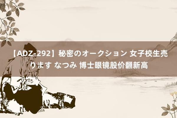 【ADZ-292】秘密のオークション 女子校生売ります なつみ 博士眼镜股价翻新高