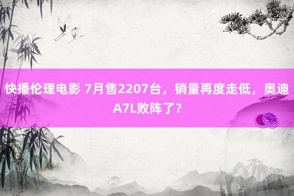 快播伦理电影 7月售2207台，销量再度走低，奥迪A7L败阵了？