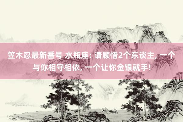 笠木忍最新番号 水瓶座: 请顾惜2个东谈主, 一个与你相守相依, 一个让你金银就手!