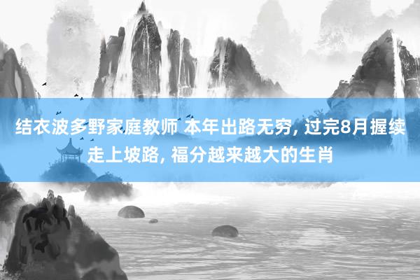 结衣波多野家庭教师 本年出路无穷, 过完8月握续走上坡路, 福分越来越大的生肖