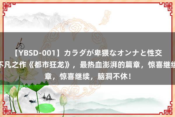 【YBSD-001】カラダが卑猥なオンナと性交 ザ★ベスト 不凡之作《都市狂龙》，最热血澎湃的篇章，惊喜继续，脑洞不休！