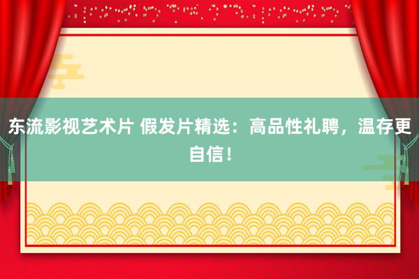 东流影视艺术片 假发片精选：高品性礼聘，温存更自信！