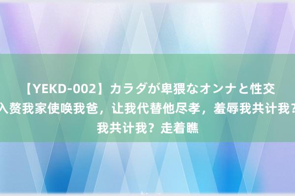 【YEKD-002】カラダが卑猥なオンナと性交 凤凰男入赘我家使唤我爸，让我代替他尽孝，羞辱我共计我？走着瞧