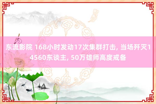 东流影院 168小时发动17次集群打击, 当场歼灭14560东谈主, 50万雄师高度戒备