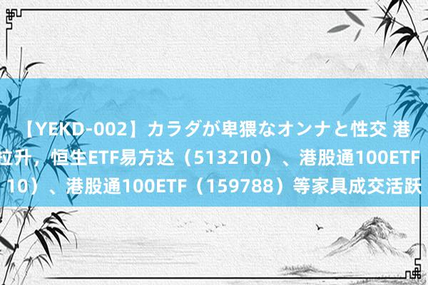 【YEKD-002】カラダが卑猥なオンナと性交 港股宽基系列指数强力拉升，恒生ETF易方达（513210）、港股通100ETF（159788）等家具成交活跃