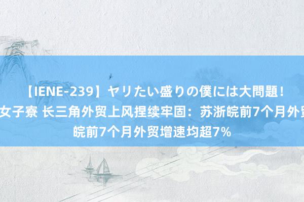 【IENE-239】ヤリたい盛りの僕には大問題！裸族ばかりの女子寮 长三角外贸上风捏续牢固：苏浙皖前7个月外贸增速均超7%