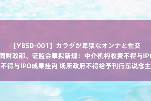 【YBSD-001】カラダが卑猥なオンナと性交 ザ★ベスト 法则部会同财政部、证监会草拟新规：中介机构收费不得与IPO成果挂钩 场所政府不得给予刊行东说念主或中介上市奖励