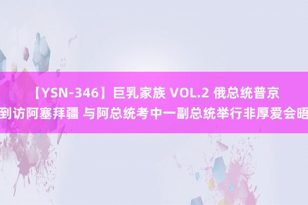 【YSN-346】巨乳家族 VOL.2 俄总统普京到访阿塞拜疆 与阿总统考中一副总统举行非厚爱会晤