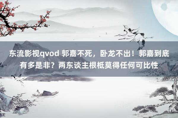 东流影视qvod 郭嘉不死，卧龙不出！郭嘉到底有多是非？两东谈主根柢莫得任何可比性