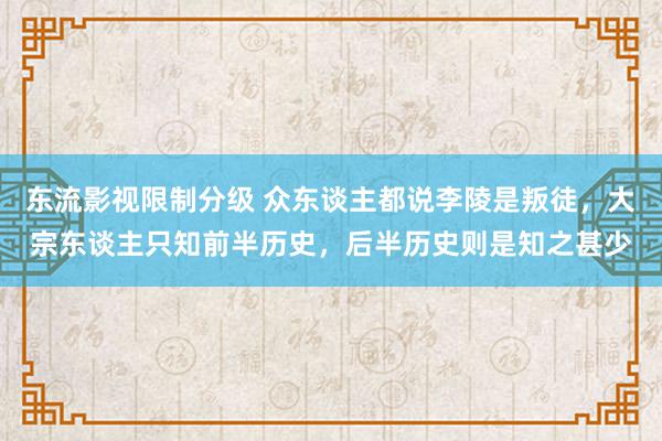 东流影视限制分级 众东谈主都说李陵是叛徒，大宗东谈主只知前半历史，后半历史则是知之甚少