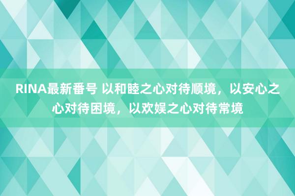 RINA最新番号 以和睦之心对待顺境，以安心之心对待困境，以欢娱之心对待常境