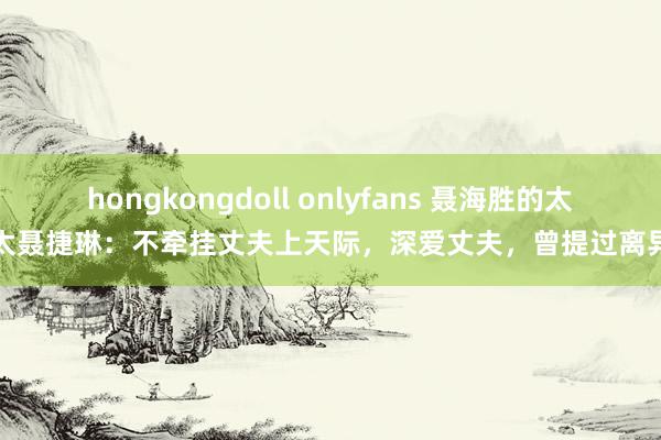 hongkongdoll onlyfans 聂海胜的太太聂捷琳：不牵挂丈夫上天际，深爱丈夫，曾提过离异