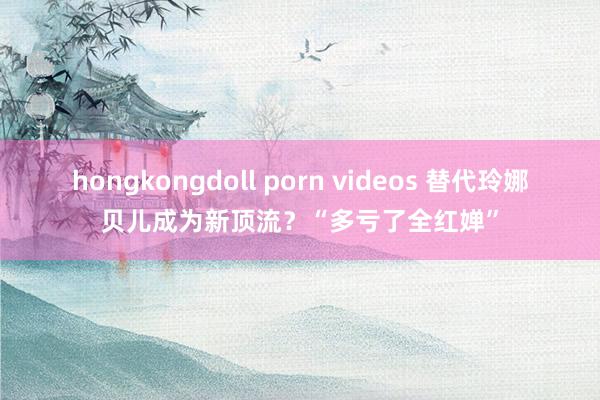 hongkongdoll porn videos 替代玲娜贝儿成为新顶流？“多亏了全红婵”