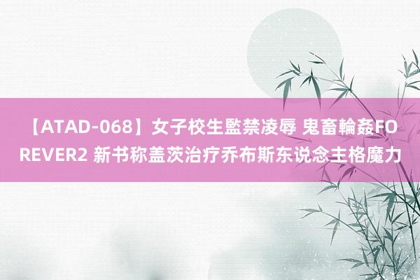 【ATAD-068】女子校生監禁凌辱 鬼畜輪姦FOREVER2 新书称盖茨治疗乔布斯东说念主格魔力