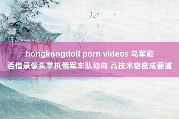 hongkongdoll porn videos 乌军能否借录像头掌执俄军车队动向 高技术窃密成要道