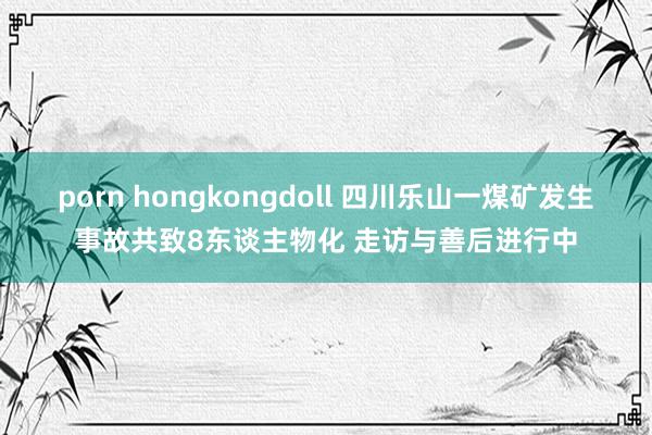 porn hongkongdoll 四川乐山一煤矿发生事故共致8东谈主物化 走访与善后进行中