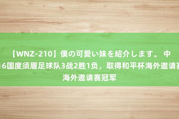 【WNZ-210】僕の可愛い妹を紹介します。 中国U-16国度须眉足球队3战2胜1负，取得和平杯海外邀请赛冠军