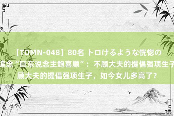 【TOMN-048】80名 トロけるような恍惚の表情 クンニ激昇天 追念“巨东说念主鲍喜顺”：不顾大夫的提倡强项生子，如今女儿多高了？