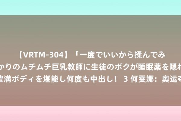 【VRTM-304】「一度でいいから揉んでみたい！」はち切れんばかりのムチムチ巨乳教師に生徒のボクが睡眠薬を隠れて飲ませて、夢の豊満ボディを堪能し何度も中出し！ 3 何雯娜：奥运夺冠后或然走红，退役嫁巨贾被嘲拜金，如今过得若何