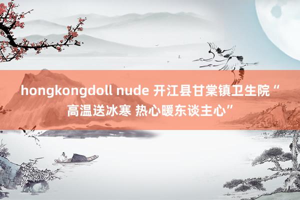 hongkongdoll nude 开江县甘棠镇卫生院“高温送冰寒 热心暖东谈主心”