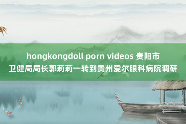 hongkongdoll porn videos 贵阳市卫健局局长郭莉莉一转到贵州爱尔眼科病院调研