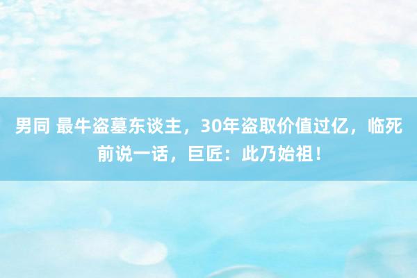 男同 最牛盗墓东谈主，30年盗取价值过亿，临死前说一话，巨匠：此乃始祖！