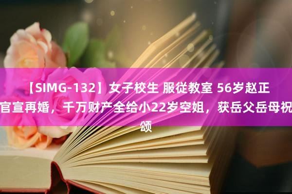 【SIMG-132】女子校生 服従教室 56岁赵正平官宣再婚，千万财产全给小22岁空姐，获岳父岳母祝颂