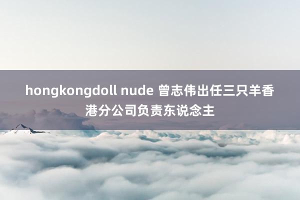 hongkongdoll nude 曾志伟出任三只羊香港分公司负责东说念主