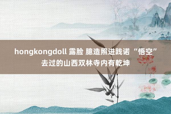 hongkongdoll 露脸 臆造照进践诺 “悟空”去过的山西双林寺内有乾坤