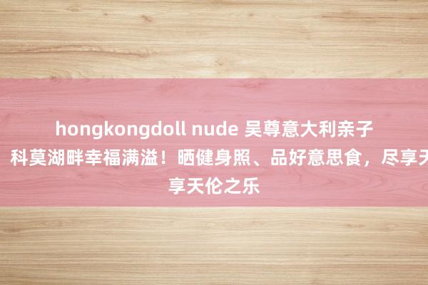 hongkongdoll nude 吴尊意大利亲子游曝光，科莫湖畔幸福满溢！晒健身照、品好意思食，尽享天伦之乐