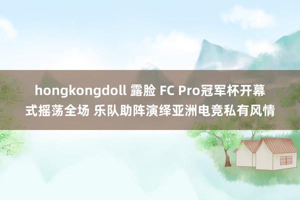 hongkongdoll 露脸 FC Pro冠军杯开幕式摇荡全场 乐队助阵演绎亚洲电竞私有风情