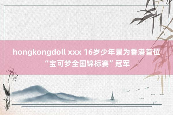 hongkongdoll xxx 16岁少年景为香港首位“宝可梦全国锦标赛”冠军