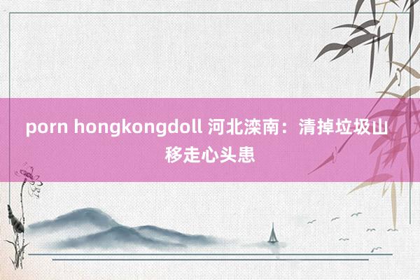 porn hongkongdoll 河北滦南：清掉垃圾山 移走心头患