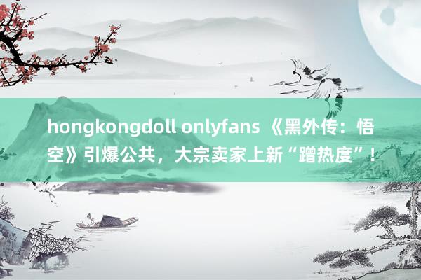 hongkongdoll onlyfans 《黑外传：悟空》引爆公共，大宗卖家上新“蹭热度”！