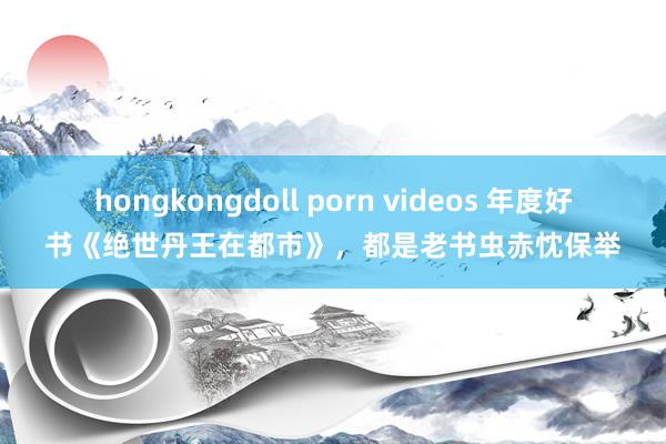 hongkongdoll porn videos 年度好书《绝世丹王在都市》，都是老书虫赤忱保举