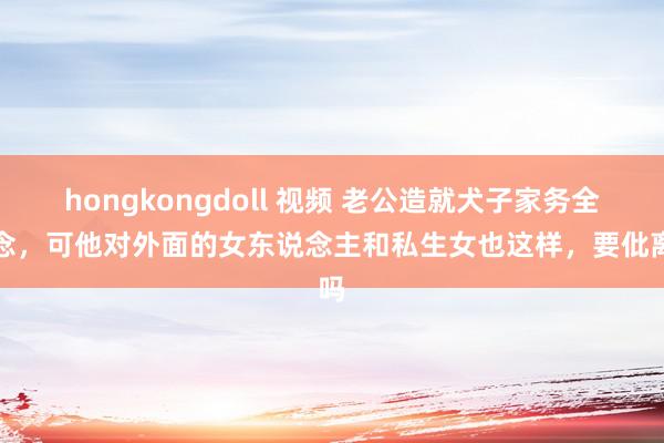 hongkongdoll 视频 老公造就犬子家务全作念，可他对外面的女东说念主和私生女也这样，要仳离吗