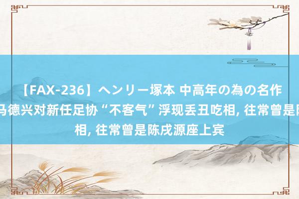 【FAX-236】ヘンリー塚本 中高年の為の名作裏ビデオ集 马德兴对新任足协“不客气”浮现丢丑吃相, 往常曾是陈戌源座上宾